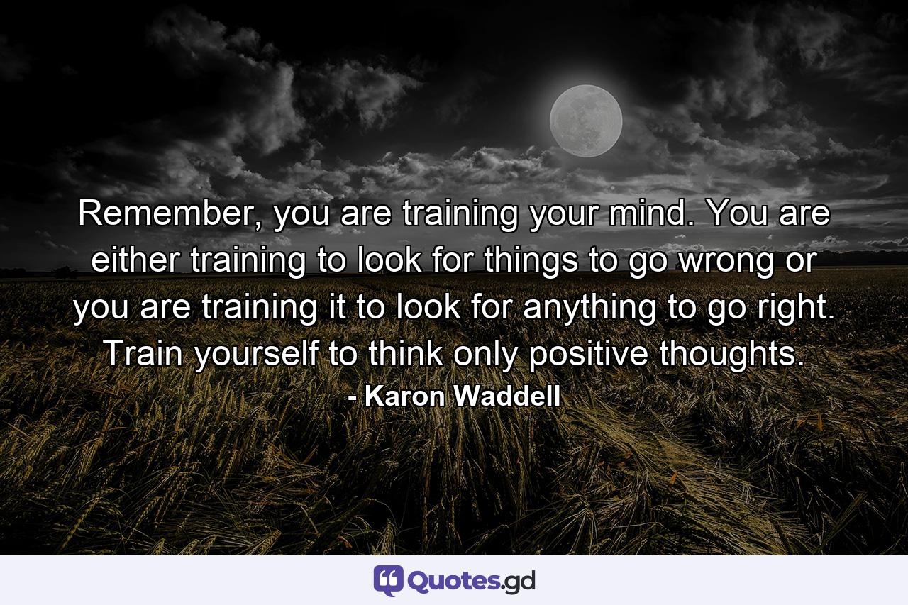 Remember, you are training your mind. You are either training to look for things to go wrong or you are training it to look for anything to go right. Train yourself to think only positive thoughts. - Quote by Karon Waddell