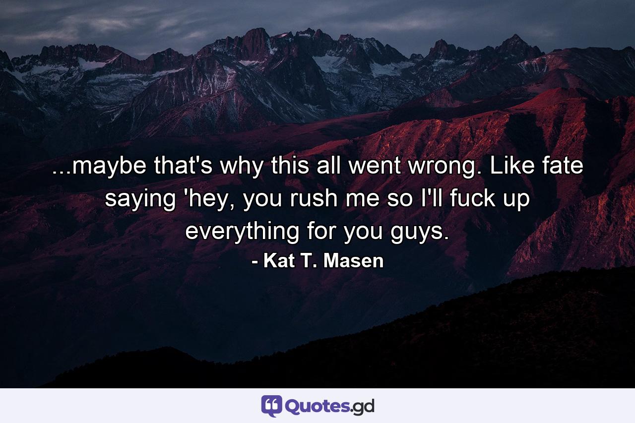 ...maybe that's why this all went wrong. Like fate saying 'hey, you rush me so I'll fuck up everything for you guys. - Quote by Kat T. Masen