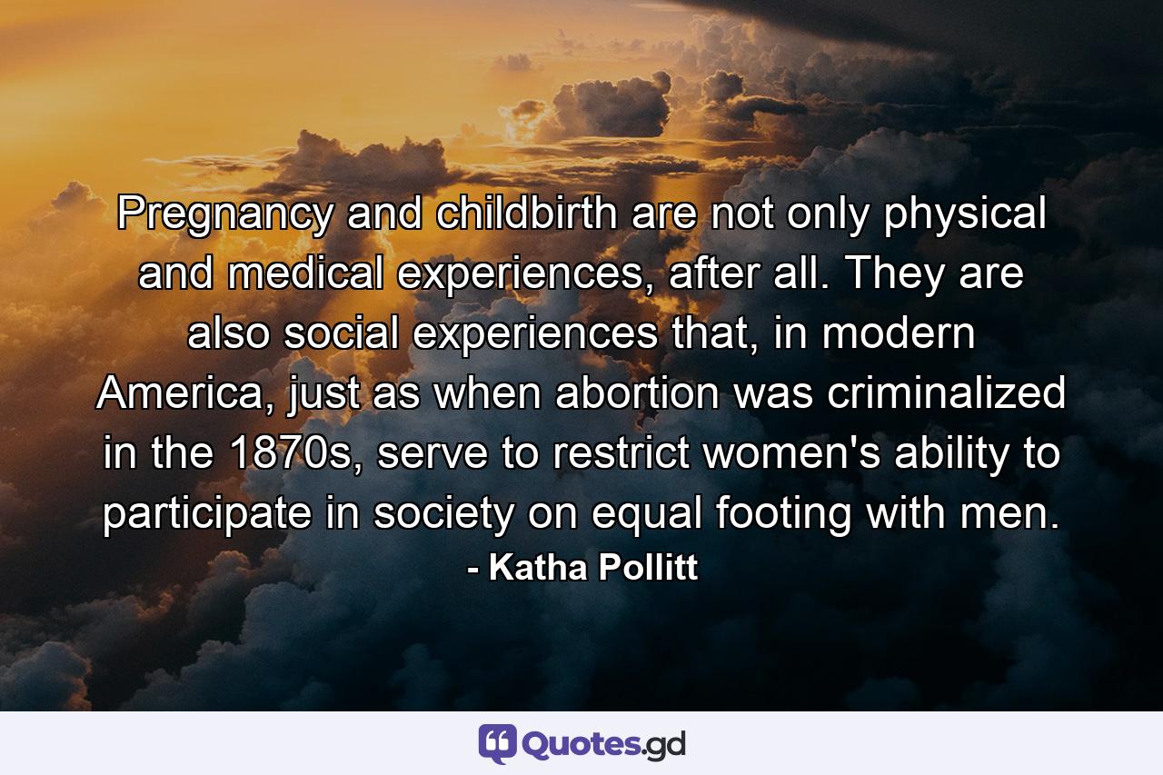 Pregnancy and childbirth are not only physical and medical experiences, after all. They are also social experiences that, in modern America, just as when abortion was criminalized in the 1870s, serve to restrict women's ability to participate in society on equal footing with men. - Quote by Katha Pollitt