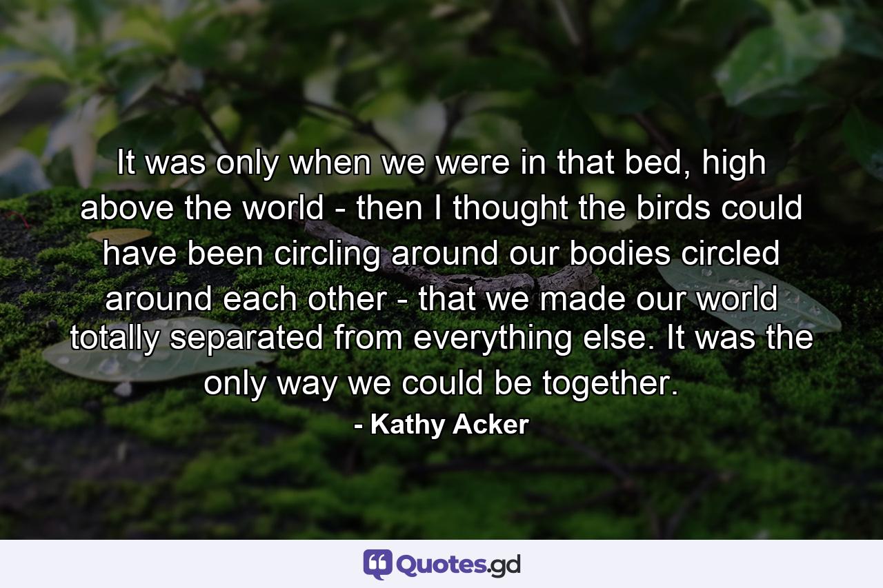 It was only when we were in that bed, high above the world - then I thought the birds could have been circling around our bodies circled around each other - that we made our world totally separated from everything else. It was the only way we could be together. - Quote by Kathy Acker