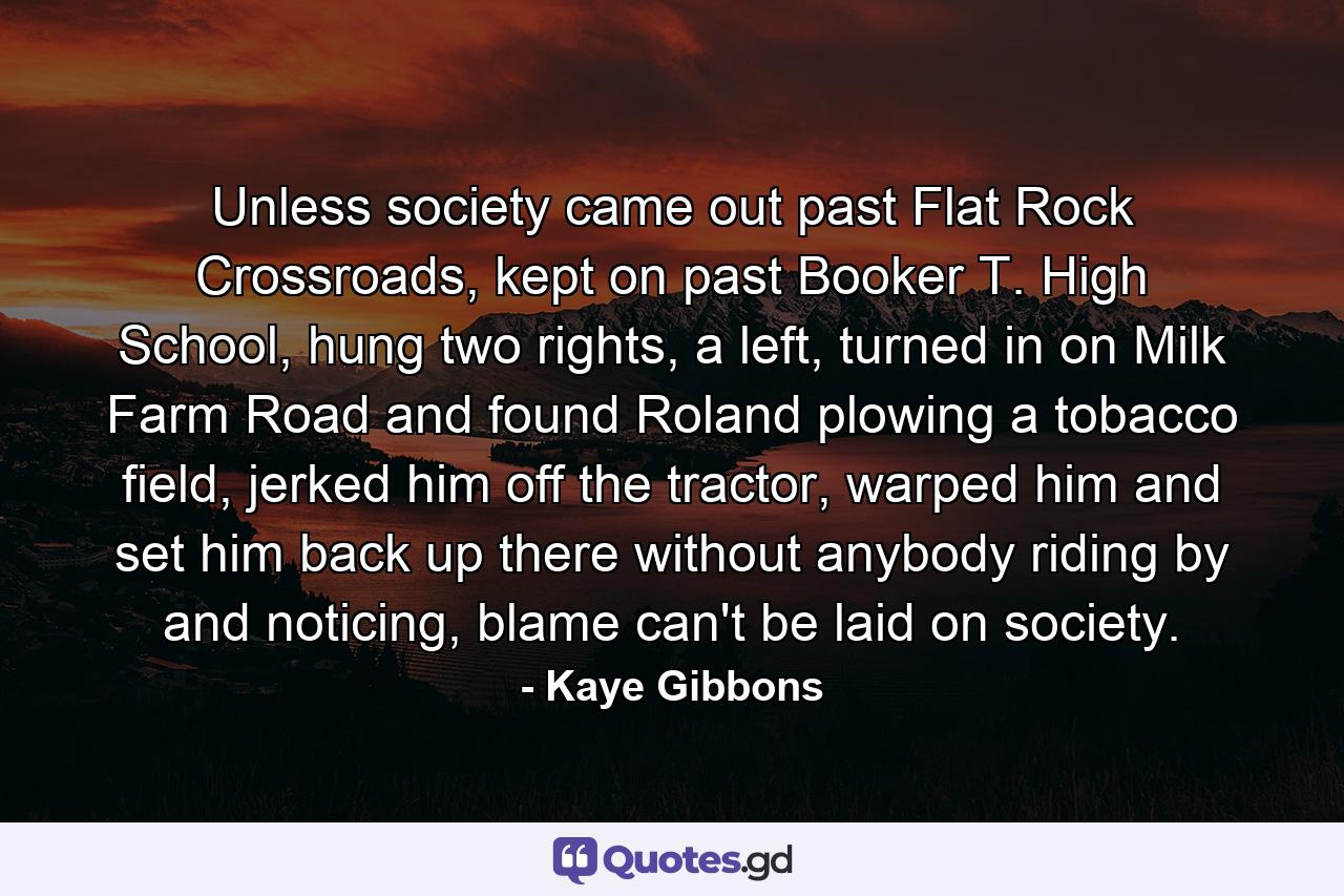 Unless society came out past Flat Rock Crossroads, kept on past Booker T. High School, hung two rights, a left, turned in on Milk Farm Road and found Roland plowing a tobacco field, jerked him off the tractor, warped him and set him back up there without anybody riding by and noticing, blame can't be laid on society. - Quote by Kaye Gibbons