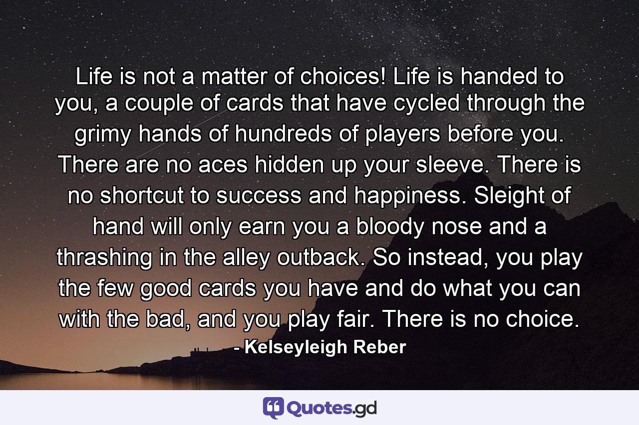 Life is not a matter of choices! Life is handed to you, a couple of cards that have cycled through the grimy hands of hundreds of players before you. There are no aces hidden up your sleeve. There is no shortcut to success and happiness. Sleight of hand will only earn you a bloody nose and a thrashing in the alley outback. So instead, you play the few good cards you have and do what you can with the bad, and you play fair. There is no choice. - Quote by Kelseyleigh Reber