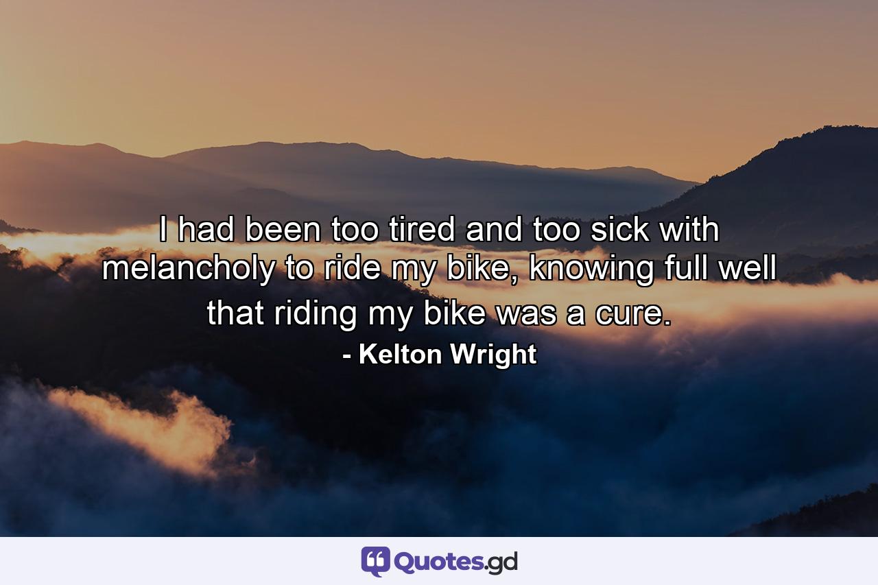 I had been too tired and too sick with melancholy to ride my bike, knowing full well that riding my bike was a cure. - Quote by Kelton Wright