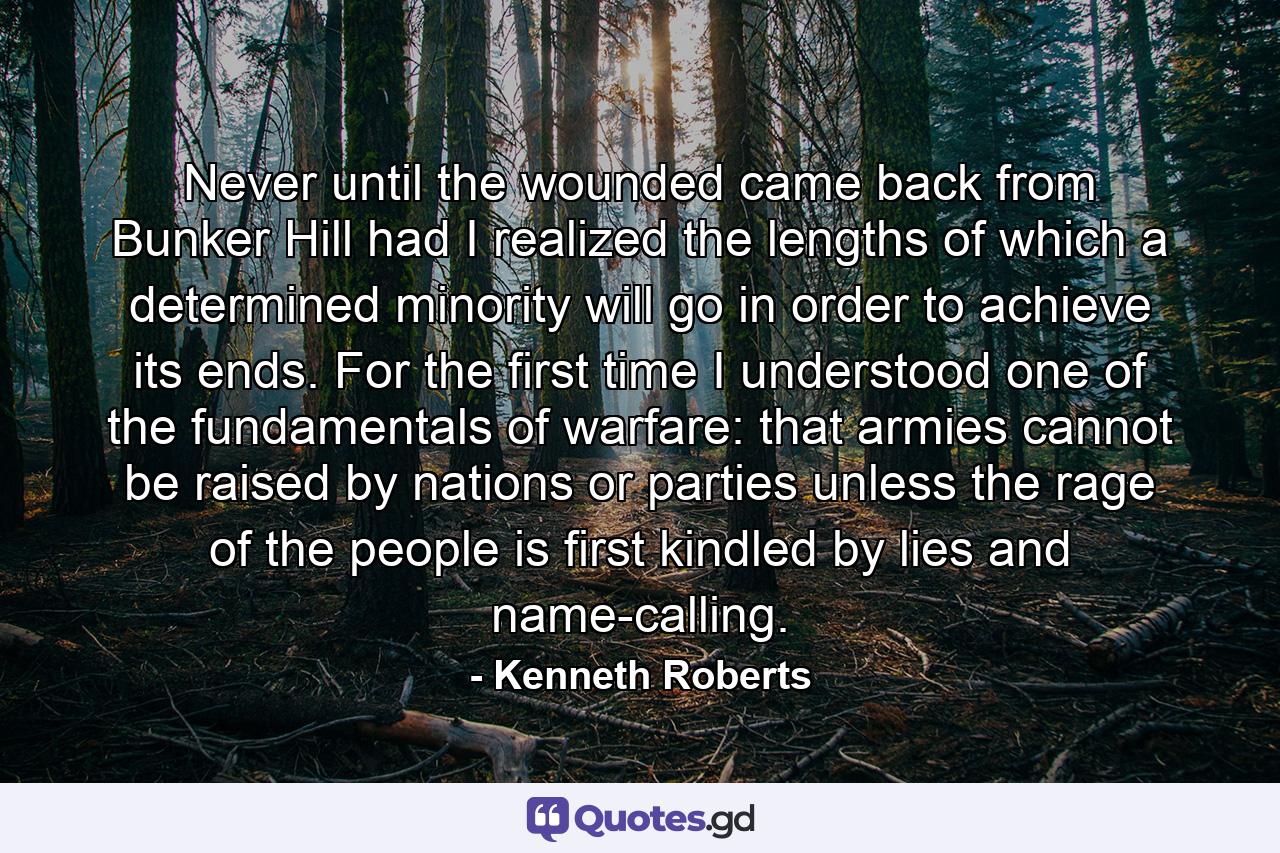 Never until the wounded came back from Bunker Hill had I realized the lengths of which a determined minority will go in order to achieve its ends. For the first time I understood one of the fundamentals of warfare: that armies cannot be raised by nations or parties unless the rage of the people is first kindled by lies and name-calling. - Quote by Kenneth Roberts