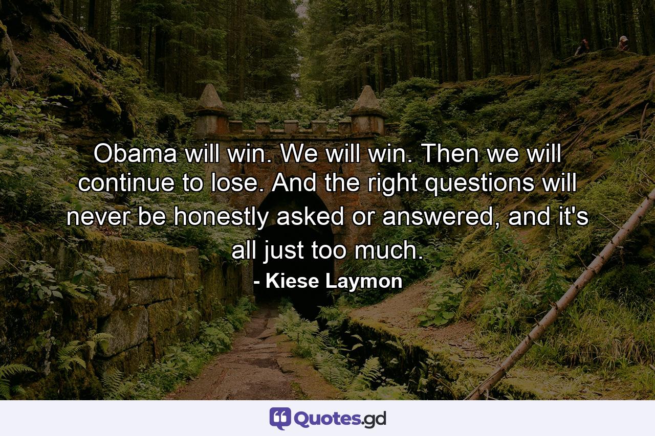 Obama will win. We will win. Then we will continue to lose. And the right questions will never be honestly asked or answered, and it's all just too much. - Quote by Kiese Laymon