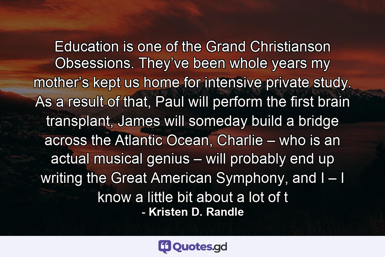 Education is one of the Grand Christianson Obsessions. They’ve been whole years my mother’s kept us home for intensive private study. As a result of that, Paul will perform the first brain transplant, James will someday build a bridge across the Atlantic Ocean, Charlie – who is an actual musical genius – will probably end up writing the Great American Symphony, and I – I know a little bit about a lot of t - Quote by Kristen D. Randle