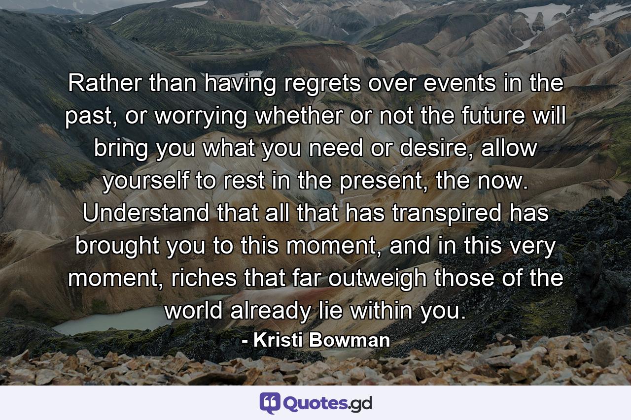 Rather than having regrets over events in the past, or worrying whether or not the future will bring you what you need or desire, allow yourself to rest in the present, the now. Understand that all that has transpired has brought you to this moment, and in this very moment, riches that far outweigh those of the world already lie within you. - Quote by Kristi Bowman