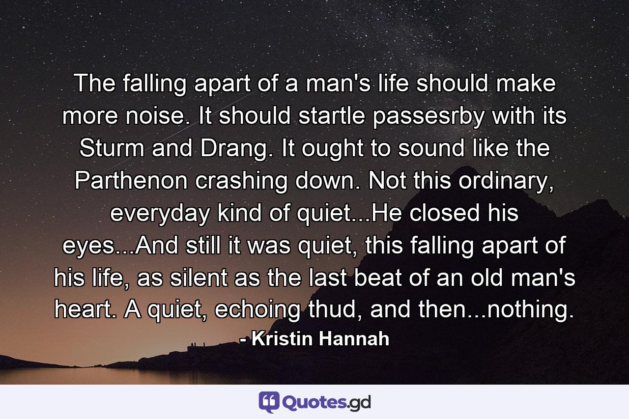 The falling apart of a man's life should make more noise. It should startle passesrby with its Sturm and Drang. It ought to sound like the Parthenon crashing down. Not this ordinary, everyday kind of quiet...He closed his eyes...And still it was quiet, this falling apart of his life, as silent as the last beat of an old man's heart. A quiet, echoing thud, and then...nothing. - Quote by Kristin Hannah