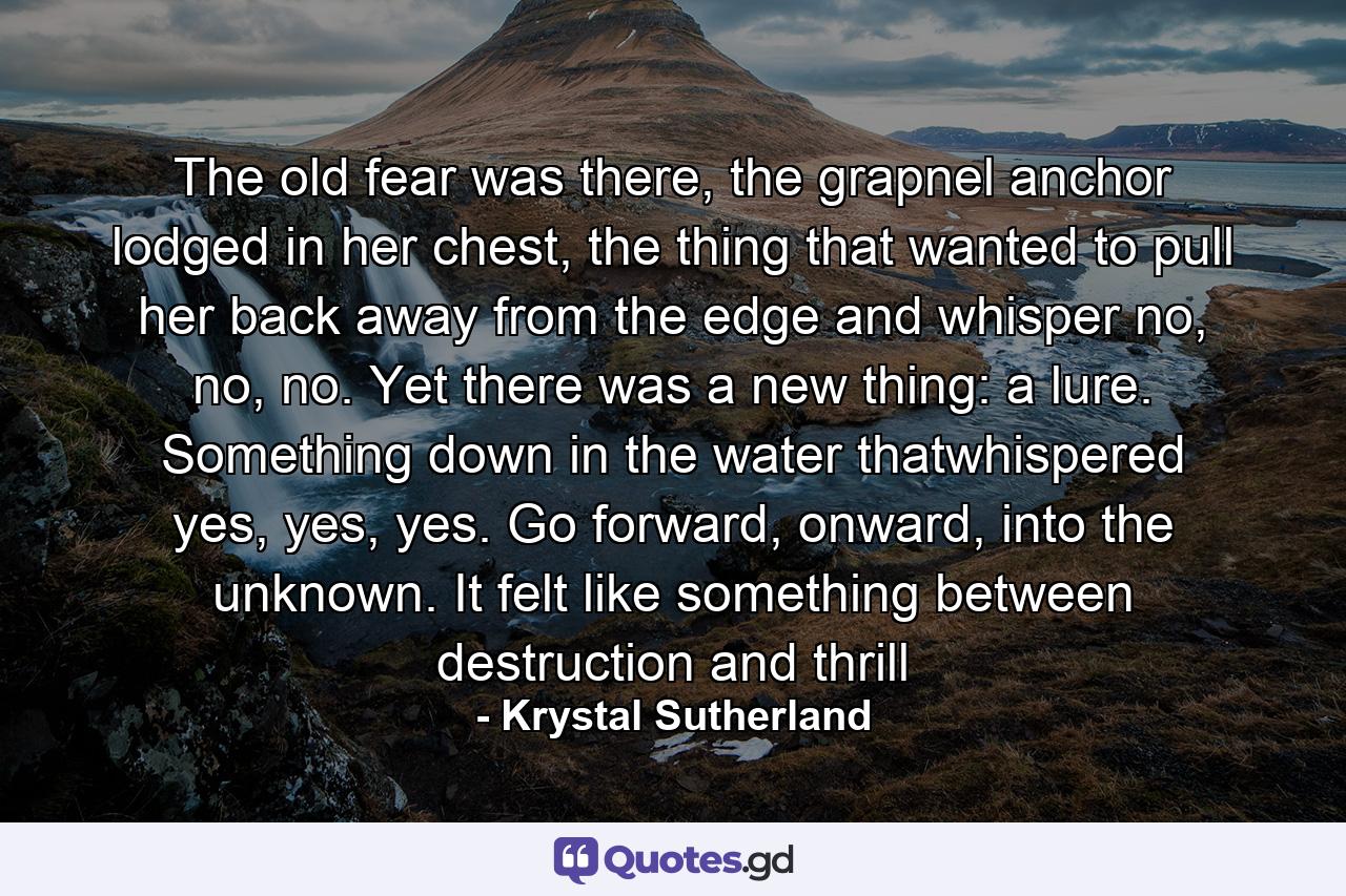 The old fear was there, the grapnel anchor lodged in her chest, the thing that wanted to pull her back away from the edge and whisper no, no, no. Yet there was a new thing: a lure. Something down in the water thatwhispered yes, yes, yes. Go forward, onward, into the unknown. It felt like something between destruction and thrill - Quote by Krystal Sutherland