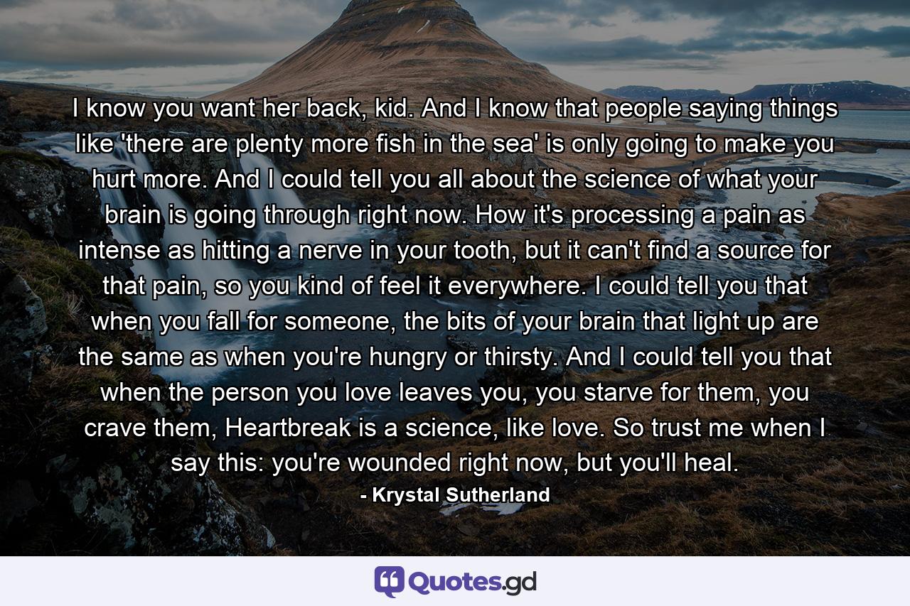 I know you want her back, kid. And I know that people saying things like 'there are plenty more fish in the sea' is only going to make you hurt more. And I could tell you all about the science of what your brain is going through right now. How it's processing a pain as intense as hitting a nerve in your tooth, but it can't find a source for that pain, so you kind of feel it everywhere. I could tell you that when you fall for someone, the bits of your brain that light up are the same as when you're hungry or thirsty. And I could tell you that when the person you love leaves you, you starve for them, you crave them, Heartbreak is a science, like love. So trust me when I say this: you're wounded right now, but you'll heal. - Quote by Krystal Sutherland