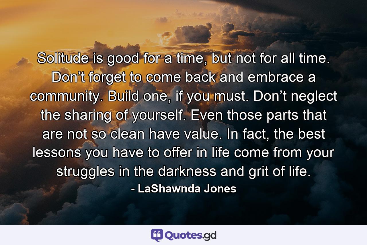 Solitude is good for a time, but not for all time. Don’t forget to come back and embrace a community. Build one, if you must. Don’t neglect the sharing of yourself. Even those parts that are not so clean have value. In fact, the best lessons you have to offer in life come from your struggles in the darkness and grit of life. - Quote by LaShawnda Jones