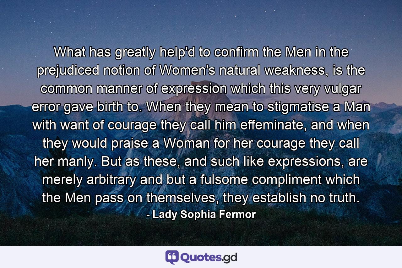 What has greatly help'd to confirm the Men in the prejudiced notion of Women's natural weakness, is the common manner of expression which this very vulgar error gave birth to. When they mean to stigmatise a Man with want of courage they call him effeminate, and when they would praise a Woman for her courage they call her manly. But as these, and such like expressions, are merely arbitrary and but a fulsome compliment which the Men pass on themselves, they establish no truth. - Quote by Lady Sophia Fermor