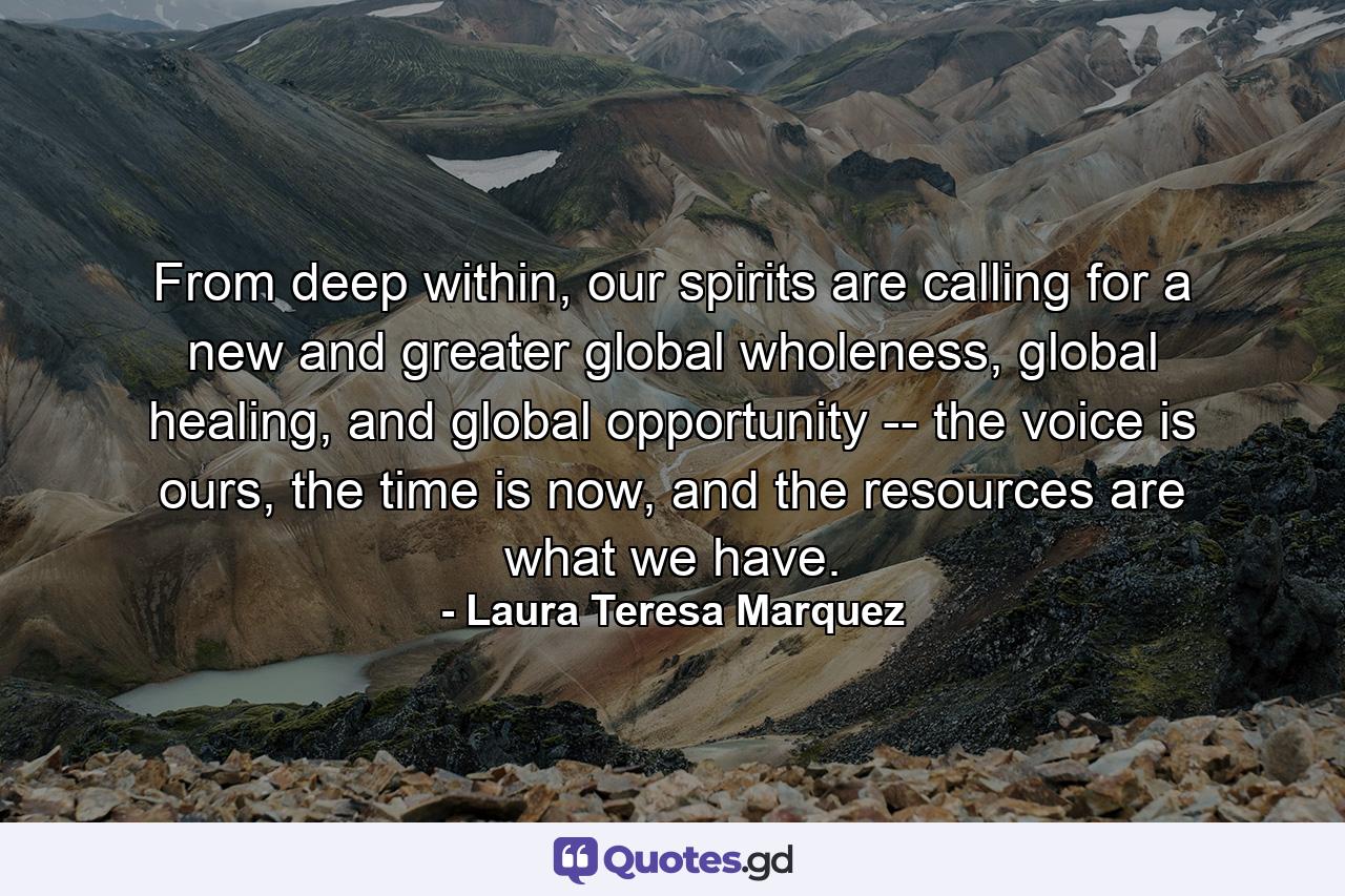 From deep within, our spirits are calling for a new and greater global wholeness, global healing, and global opportunity -- the voice is ours, the time is now, and the resources are what we have. - Quote by Laura Teresa Marquez