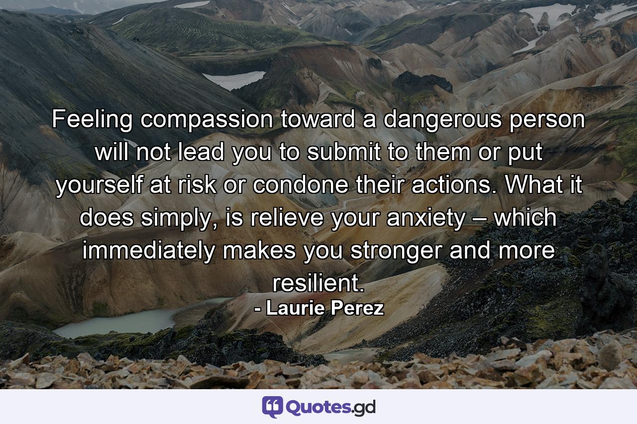 Feeling compassion toward a dangerous person will not lead you to submit to them or put yourself at risk or condone their actions. What it does simply, is relieve your anxiety – which immediately makes you stronger and more resilient. - Quote by Laurie Perez