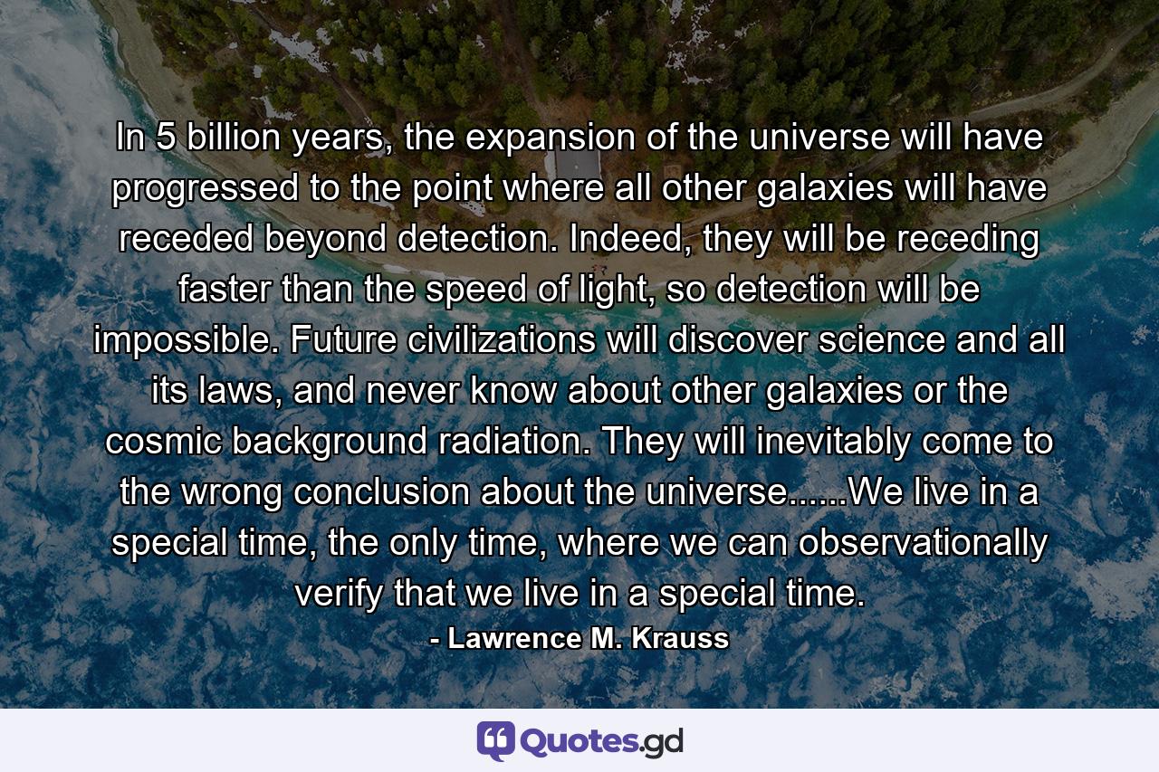 In 5 billion years, the expansion of the universe will have progressed to the point where all other galaxies will have receded beyond detection. Indeed, they will be receding faster than the speed of light, so detection will be impossible. Future civilizations will discover science and all its laws, and never know about other galaxies or the cosmic background radiation. They will inevitably come to the wrong conclusion about the universe......We live in a special time, the only time, where we can observationally verify that we live in a special time. - Quote by Lawrence M. Krauss