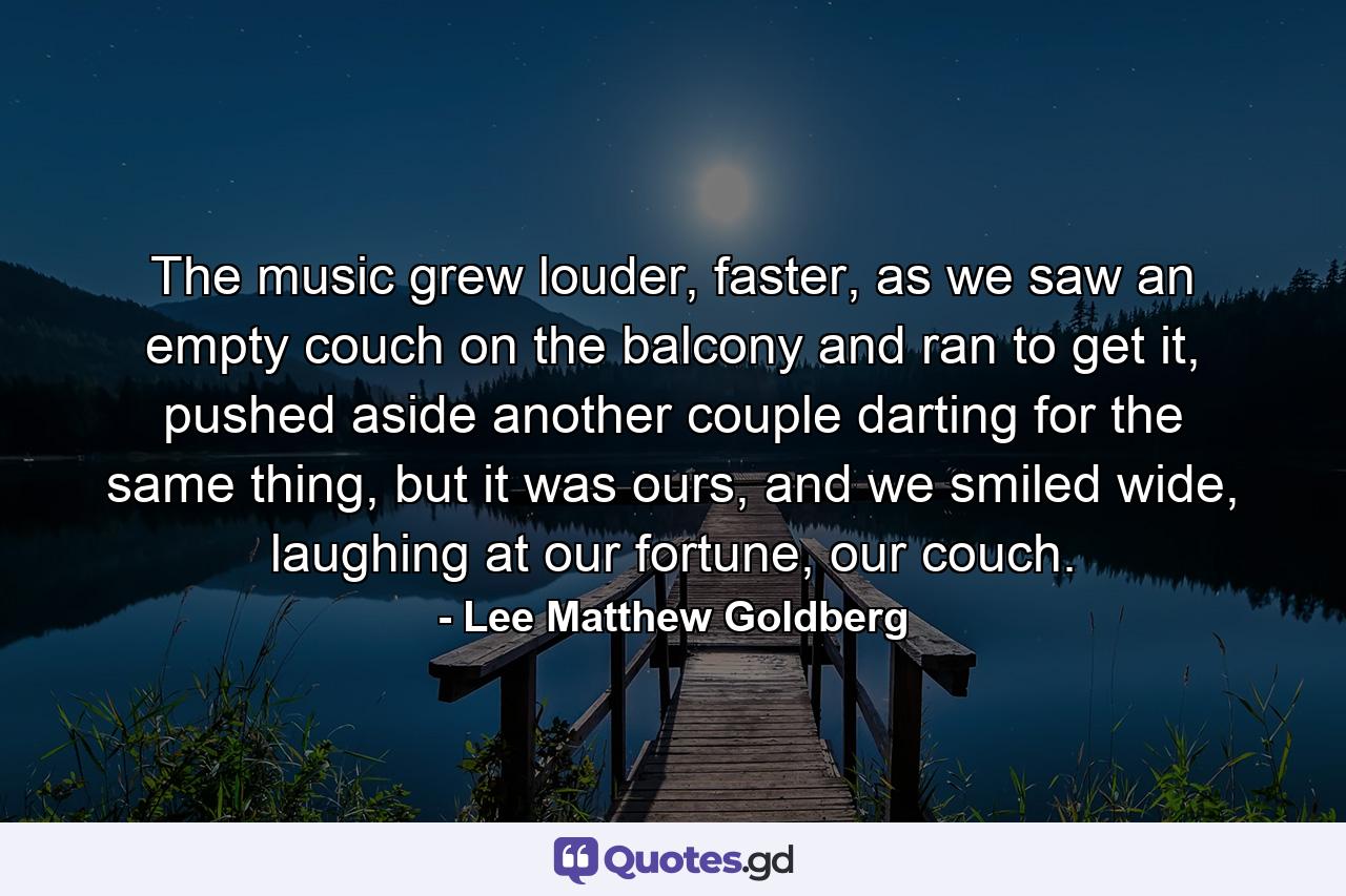 The music grew louder, faster, as we saw an empty couch on the balcony and ran to get it, pushed aside another couple darting for the same thing, but it was ours, and we smiled wide, laughing at our fortune, our couch. - Quote by Lee Matthew Goldberg