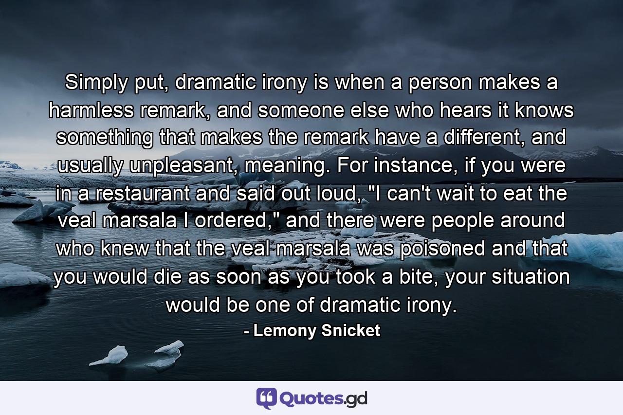 Simply put, dramatic irony is when a person makes a harmless remark, and someone else who hears it knows something that makes the remark have a different, and usually unpleasant, meaning. For instance, if you were in a restaurant and said out loud, 