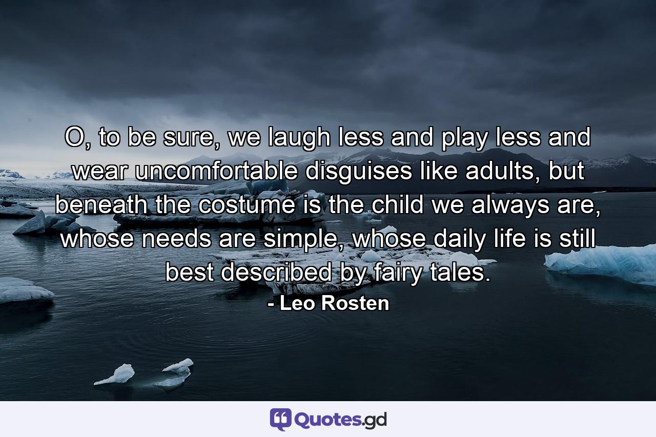 O, to be sure, we laugh less and play less and wear uncomfortable disguises like adults, but beneath the costume is the child we always are, whose needs are simple, whose daily life is still best described by fairy tales. - Quote by Leo Rosten