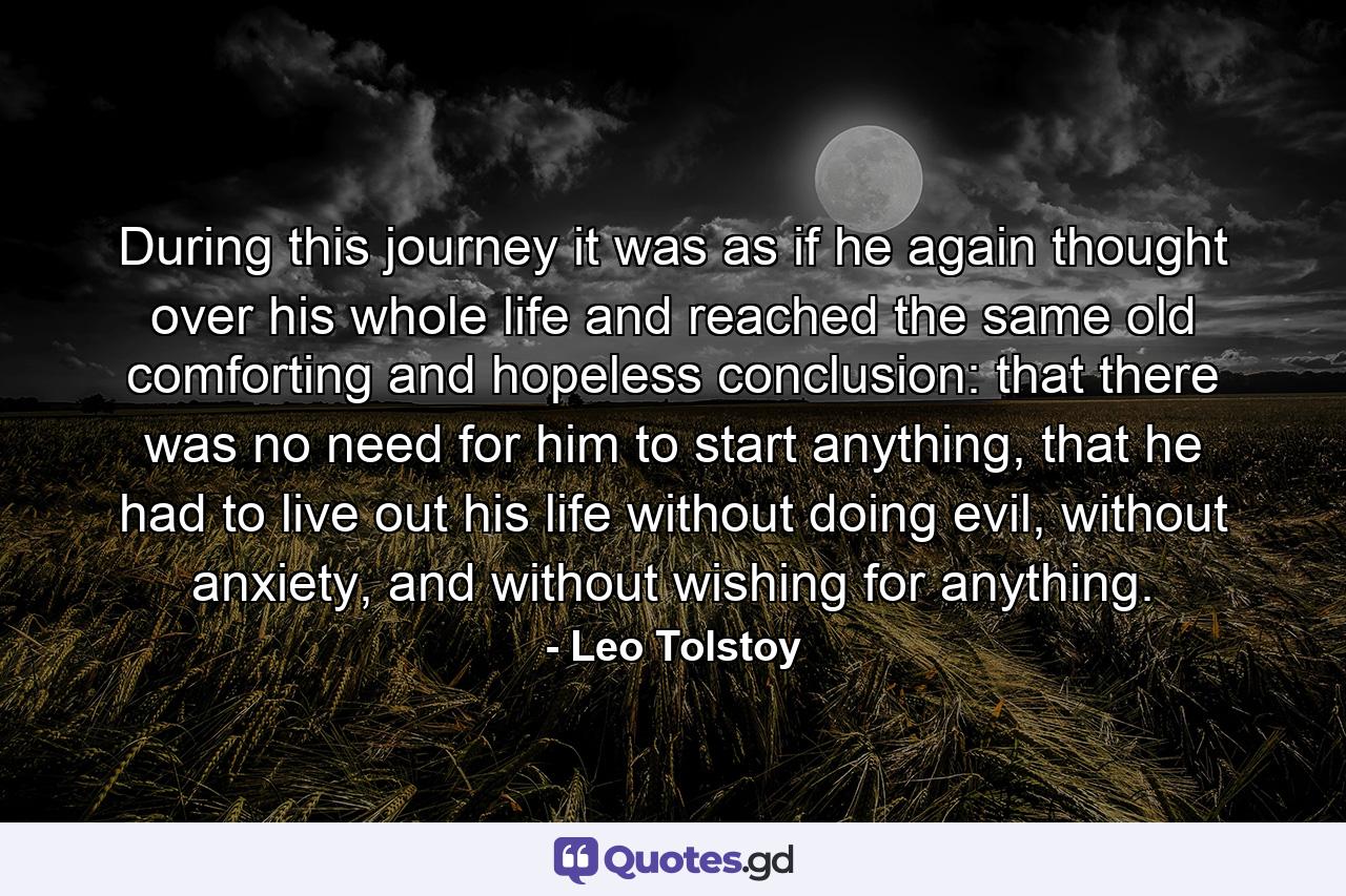 During this journey it was as if he again thought over his whole life and reached the same old comforting and hopeless conclusion: that there was no need for him to start anything, that he had to live out his life without doing evil, without anxiety, and without wishing for anything. - Quote by Leo Tolstoy