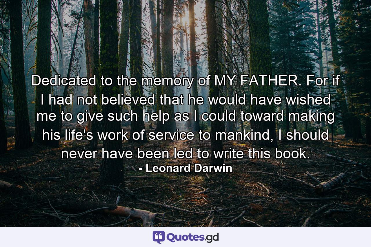 Dedicated to the memory of MY FATHER. For if I had not believed that he would have wished me to give such help as I could toward making his life's work of service to mankind, I should never have been led to write this book. - Quote by Leonard Darwin