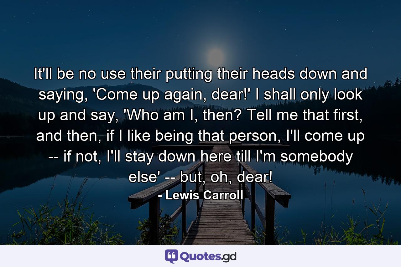 It'll be no use their putting their heads down and saying, 'Come up again, dear!' I shall only look up and say, 'Who am I, then? Tell me that first, and then, if I like being that person, I'll come up -- if not, I'll stay down here till I'm somebody else' -- but, oh, dear! - Quote by Lewis Carroll