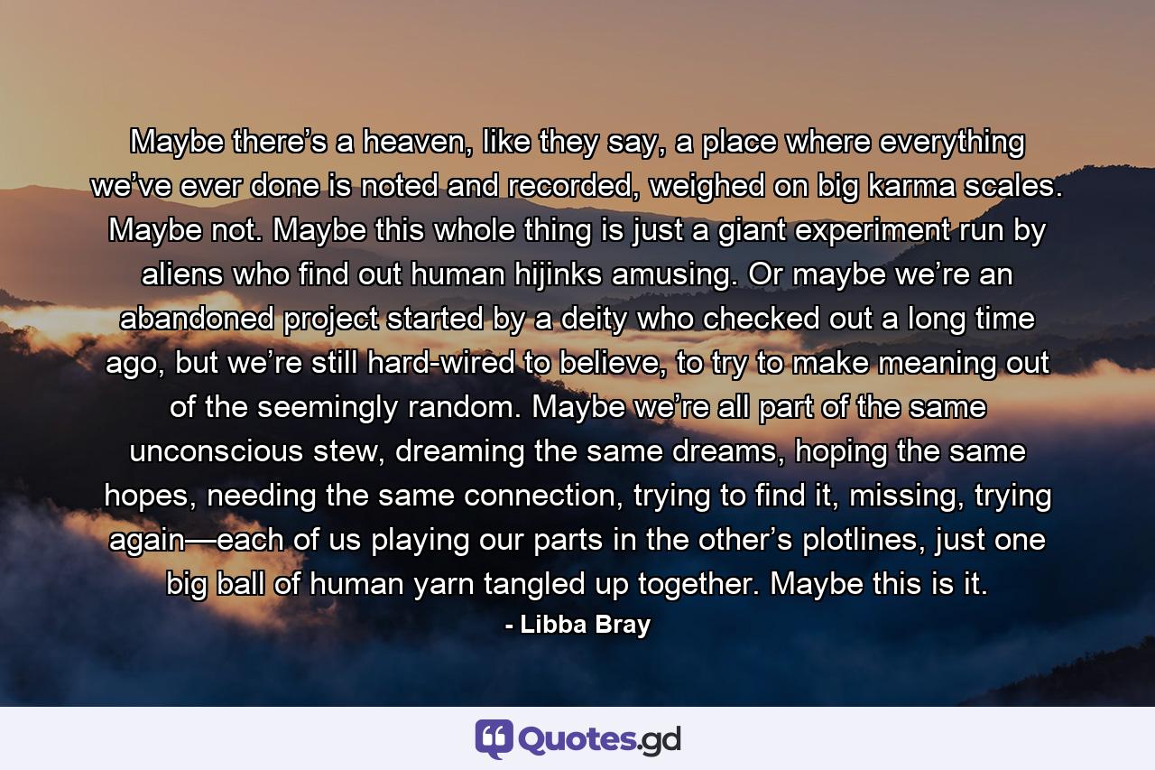 Maybe there’s a heaven, like they say, a place where everything we’ve ever done is noted and recorded, weighed on big karma scales. Maybe not. Maybe this whole thing is just a giant experiment run by aliens who find out human hijinks amusing. Or maybe we’re an abandoned project started by a deity who checked out a long time ago, but we’re still hard-wired to believe, to try to make meaning out of the seemingly random. Maybe we’re all part of the same unconscious stew, dreaming the same dreams, hoping the same hopes, needing the same connection, trying to find it, missing, trying again—each of us playing our parts in the other’s plotlines, just one big ball of human yarn tangled up together. Maybe this is it. - Quote by Libba Bray