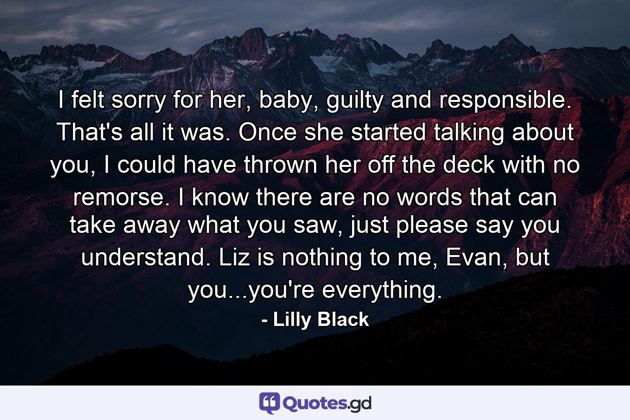 I felt sorry for her, baby, guilty and responsible. That's all it was. Once she started talking about you, I could have thrown her off the deck with no remorse. I know there are no words that can take away what you saw, just please say you understand. Liz is nothing to me, Evan, but you...you're everything. - Quote by Lilly Black