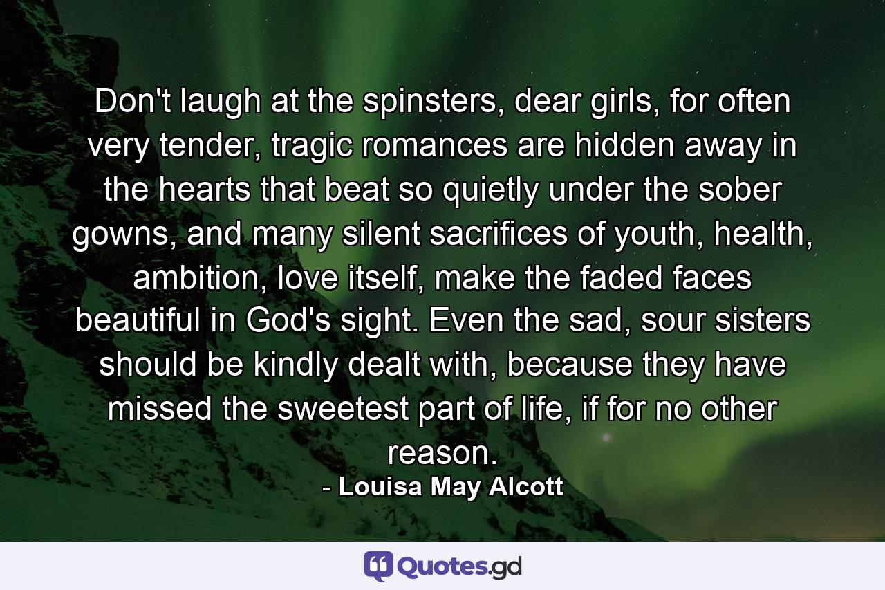 Don't laugh at the spinsters, dear girls, for often very tender, tragic romances are hidden away in the hearts that beat so quietly under the sober gowns, and many silent sacrifices of youth, health, ambition, love itself, make the faded faces beautiful in God's sight. Even the sad, sour sisters should be kindly dealt with, because they have missed the sweetest part of life, if for no other reason. - Quote by Louisa May Alcott