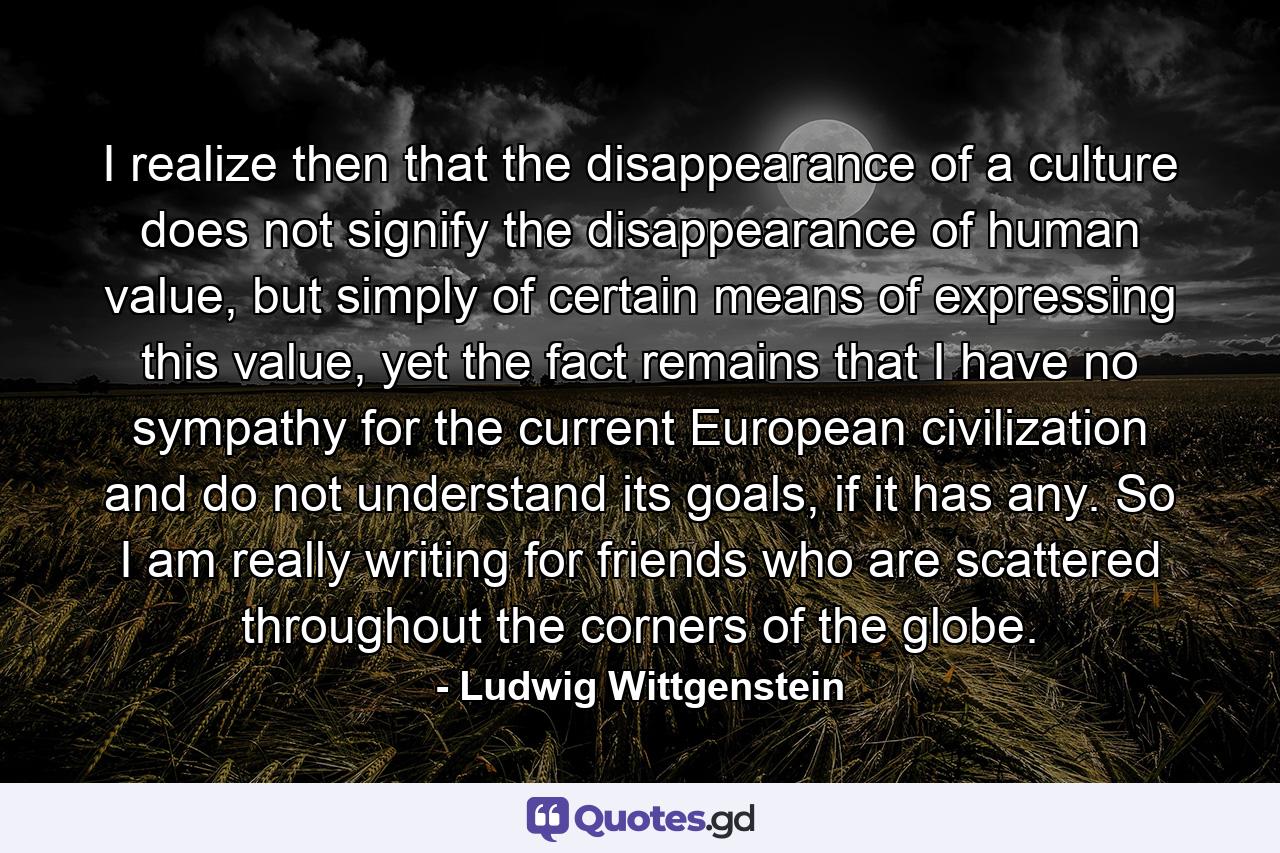 I realize then that the disappearance of a culture does not signify the disappearance of human value, but simply of certain means of expressing this value, yet the fact remains that I have no sympathy for the current European civilization and do not understand its goals, if it has any. So I am really writing for friends who are scattered throughout the corners of the globe. - Quote by Ludwig Wittgenstein