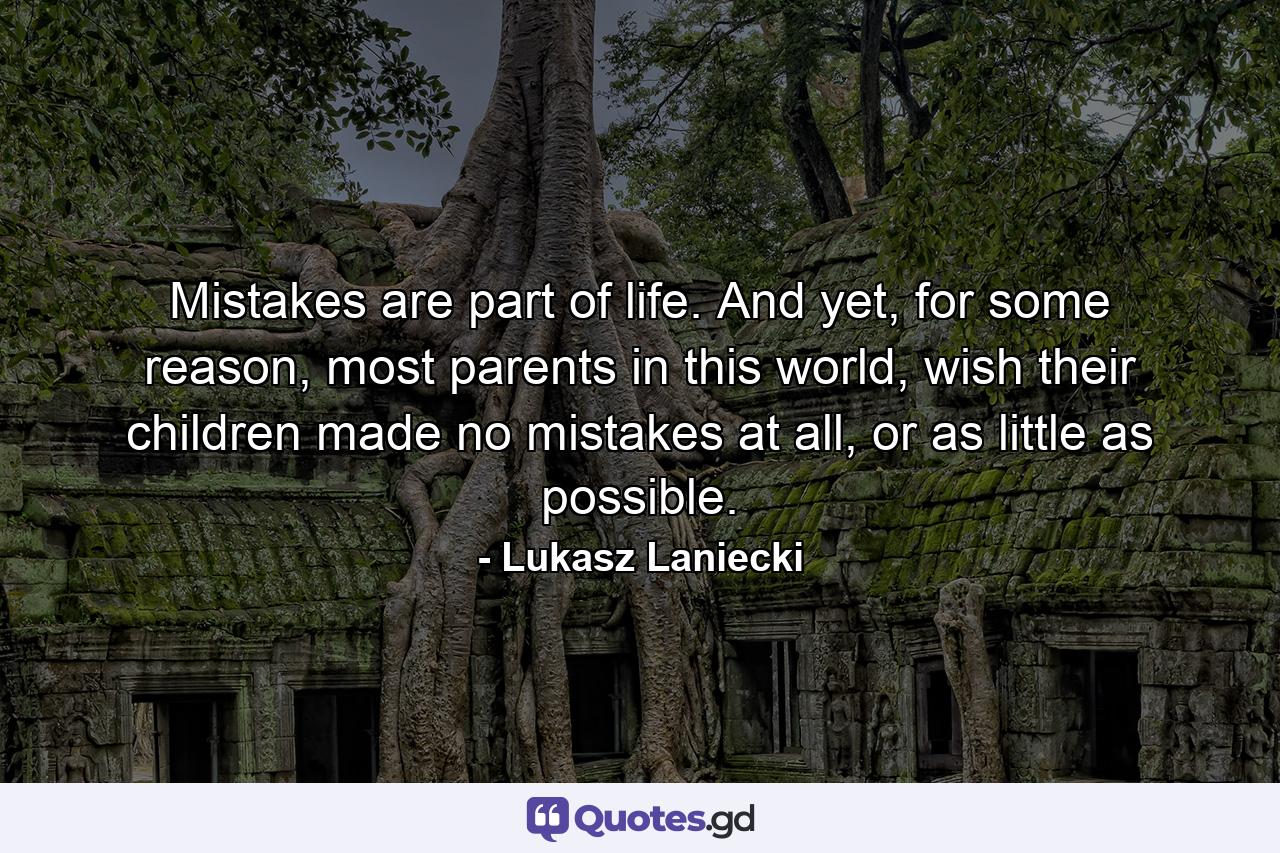 Mistakes are part of life. And yet, for some reason, most parents in this world, wish their children made no mistakes at all, or as little as possible. - Quote by Lukasz Laniecki