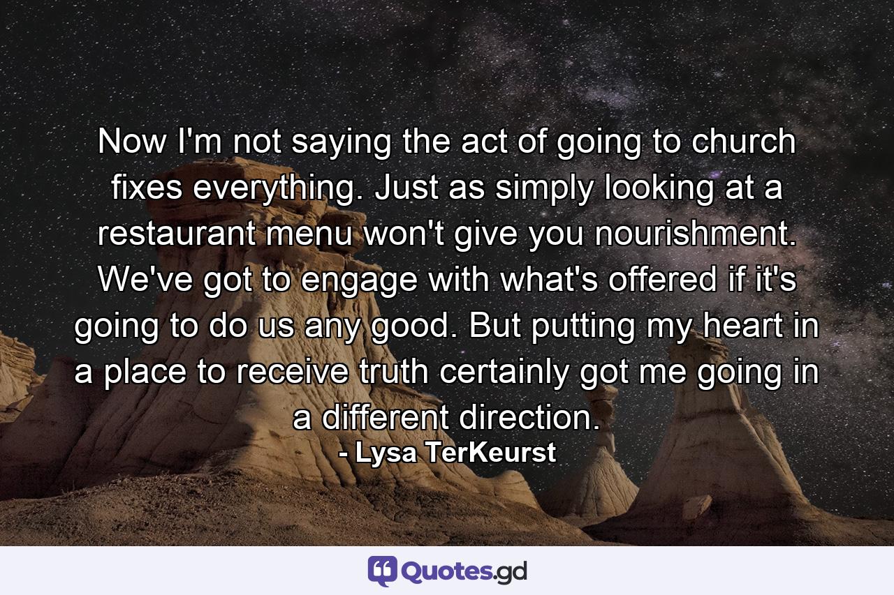 Now I'm not saying the act of going to church fixes everything. Just as simply looking at a restaurant menu won't give you nourishment. We've got to engage with what's offered if it's going to do us any good. But putting my heart in a place to receive truth certainly got me going in a different direction. - Quote by Lysa TerKeurst