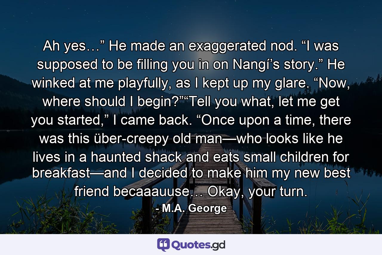 Ah yes…” He made an exaggerated nod. “I was supposed to be filling you in on Nangí’s story.” He winked at me playfully, as I kept up my glare. “Now, where should I begin?”“Tell you what, let me get you started,” I came back. “Once upon a time, there was this über-creepy old man—who looks like he lives in a haunted shack and eats small children for breakfast—and I decided to make him my new best friend becaaauuse… Okay, your turn. - Quote by M.A. George