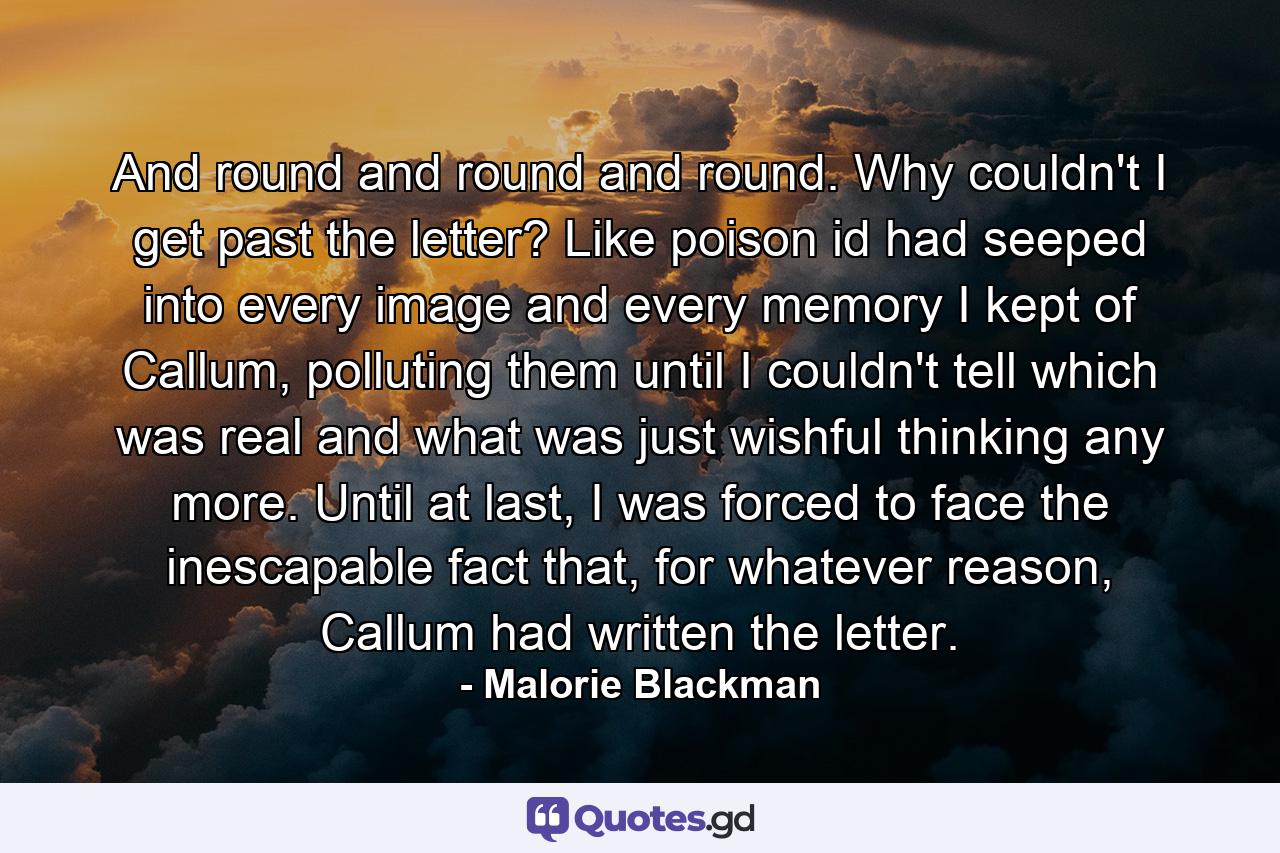 And round and round and round. Why couldn't I get past the letter? Like poison id had seeped into every image and every memory I kept of Callum, polluting them until I couldn't tell which was real and what was just wishful thinking any more. Until at last, I was forced to face the inescapable fact that, for whatever reason, Callum had written the letter. - Quote by Malorie Blackman