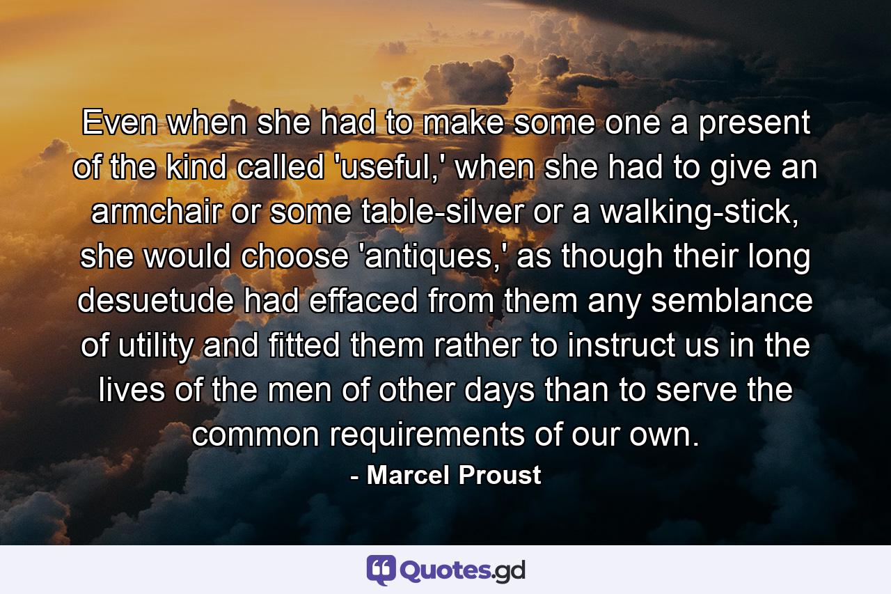 Even when she had to make some one a present of the kind called 'useful,' when she had to give an armchair or some table-silver or a walking-stick, she would choose 'antiques,' as though their long desuetude had effaced from them any semblance of utility and fitted them rather to instruct us in the lives of the men of other days than to serve the common requirements of our own. - Quote by Marcel Proust