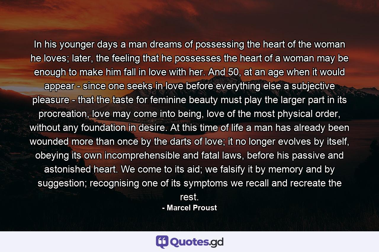 In his younger days a man dreams of possessing the heart of the woman he loves; later, the feeling that he possesses the heart of a woman may be enough to make him fall in love with her. And 50, at an age when it would appear - since one seeks in love before everything else a subjective pleasure - that the taste for feminine beauty must play the larger part in its procreation, love may come into being, love of the most physical order, without any foundation in desire. At this time of life a man has already been wounded more than once by the darts of love; it no longer evolves by itself, obeying its own incomprehensible and fatal laws, before his passive and astonished heart. We come to its aid; we falsify it by memory and by suggestion; recognising one of its symptoms we recall and recreate the rest. - Quote by Marcel Proust