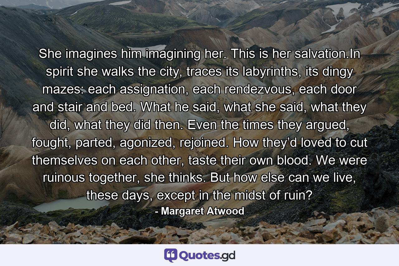 She imagines him imagining her. This is her salvation.In spirit she walks the city, traces its labyrinths, its dingy mazes: each assignation, each rendezvous, each door and stair and bed. What he said, what she said, what they did, what they did then. Even the times they argued, fought, parted, agonized, rejoined. How they’d loved to cut themselves on each other, taste their own blood. We were ruinous together, she thinks. But how else can we live, these days, except in the midst of ruin? - Quote by Margaret Atwood