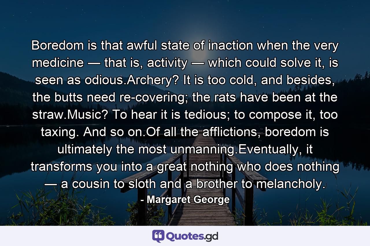 Boredom is that awful state of inaction when the very medicine ― that is, activity ― which could solve it, is seen as odious.Archery? It is too cold, and besides, the butts need re-covering; the rats have been at the straw.Music? To hear it is tedious; to compose it, too taxing. And so on.Of all the afflictions, boredom is ultimately the most unmanning.Eventually, it transforms you into a great nothing who does nothing ― a cousin to sloth and a brother to melancholy. - Quote by Margaret George