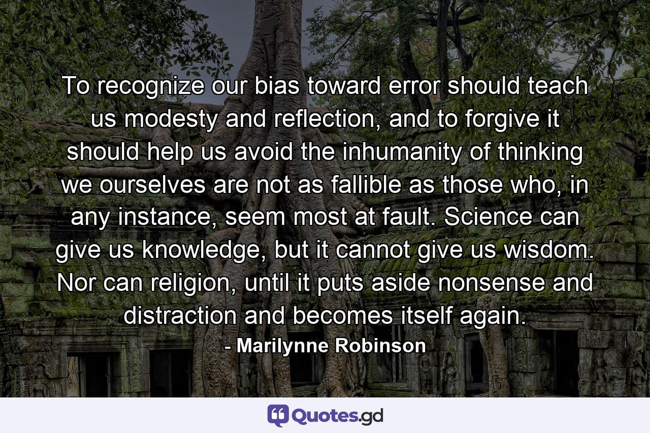 To recognize our bias toward error should teach us modesty and reflection, and to forgive it should help us avoid the inhumanity of thinking we ourselves are not as fallible as those who, in any instance, seem most at fault. Science can give us knowledge, but it cannot give us wisdom. Nor can religion, until it puts aside nonsense and distraction and becomes itself again. - Quote by Marilynne Robinson