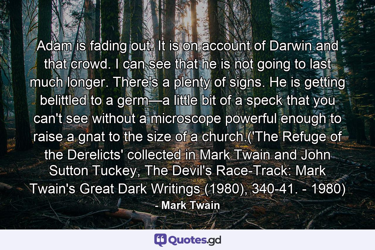 Adam is fading out. It is on account of Darwin and that crowd. I can see that he is not going to last much longer. There's a plenty of signs. He is getting belittled to a germ—a little bit of a speck that you can't see without a microscope powerful enough to raise a gnat to the size of a church.('The Refuge of the Derelicts' collected in Mark Twain and John Sutton Tuckey, The Devil's Race-Track: Mark Twain's Great Dark Writings (1980), 340-41. - 1980) - Quote by Mark Twain