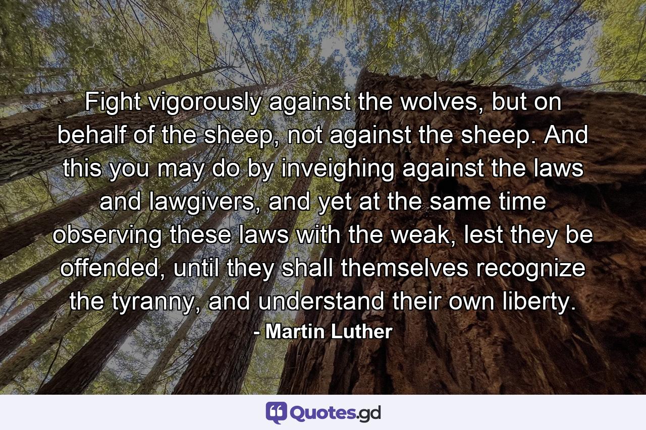 Fight vigorously against the wolves, but on behalf of the sheep, not against the sheep. And this you may do by inveighing against the laws and lawgivers, and yet at the same time observing these laws with the weak, lest they be offended, until they shall themselves recognize the tyranny, and understand their own liberty. - Quote by Martin Luther