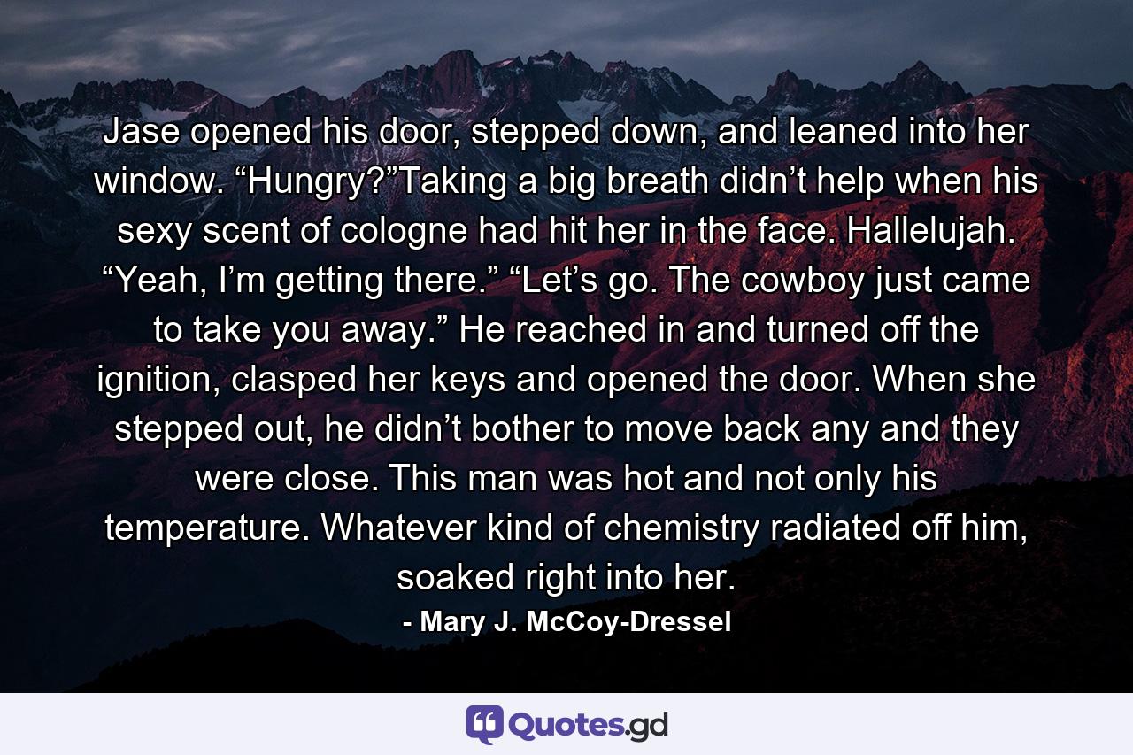 Jase opened his door, stepped down, and leaned into her window. “Hungry?”Taking a big breath didn’t help when his sexy scent of cologne had hit her in the face. Hallelujah. “Yeah, I’m getting there.” “Let’s go. The cowboy just came to take you away.” He reached in and turned off the ignition, clasped her keys and opened the door. When she stepped out, he didn’t bother to move back any and they were close. This man was hot and not only his temperature. Whatever kind of chemistry radiated off him, soaked right into her. - Quote by Mary J. McCoy-Dressel