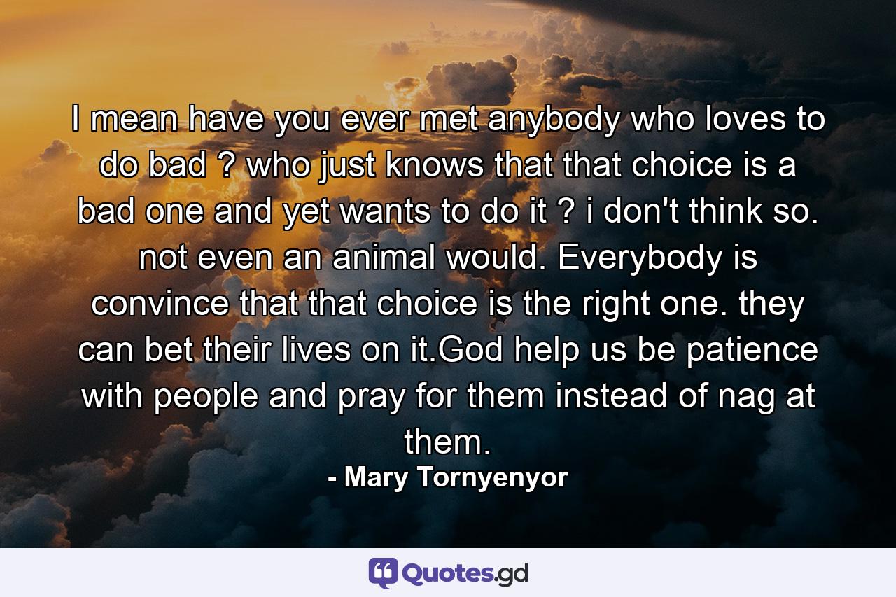 I mean have you ever met anybody who loves to do bad ? who just knows that that choice is a bad one and yet wants to do it ? i don't think so. not even an animal would. Everybody is convince that that choice is the right one. they can bet their lives on it.God help us be patience with people and pray for them instead of nag at them. - Quote by Mary Tornyenyor