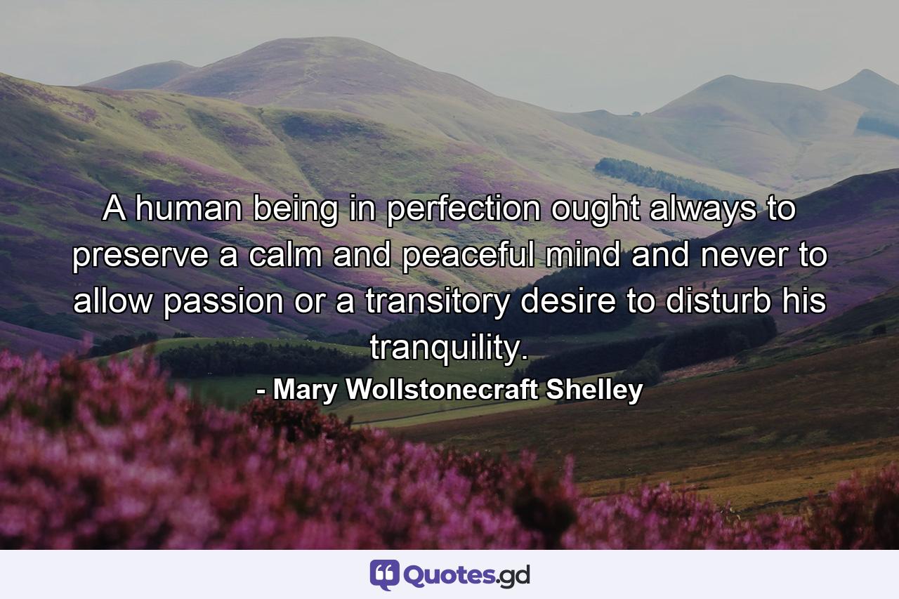 A human being in perfection ought always to preserve a calm and peaceful mind and never to allow passion or a transitory desire to disturb his tranquility. - Quote by Mary Wollstonecraft Shelley