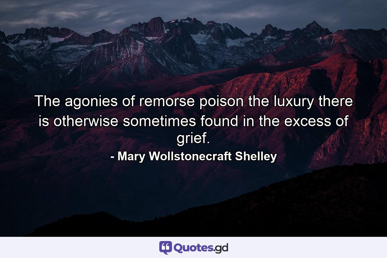 The agonies of remorse poison the luxury there is otherwise sometimes found in the excess of grief. - Quote by Mary Wollstonecraft Shelley