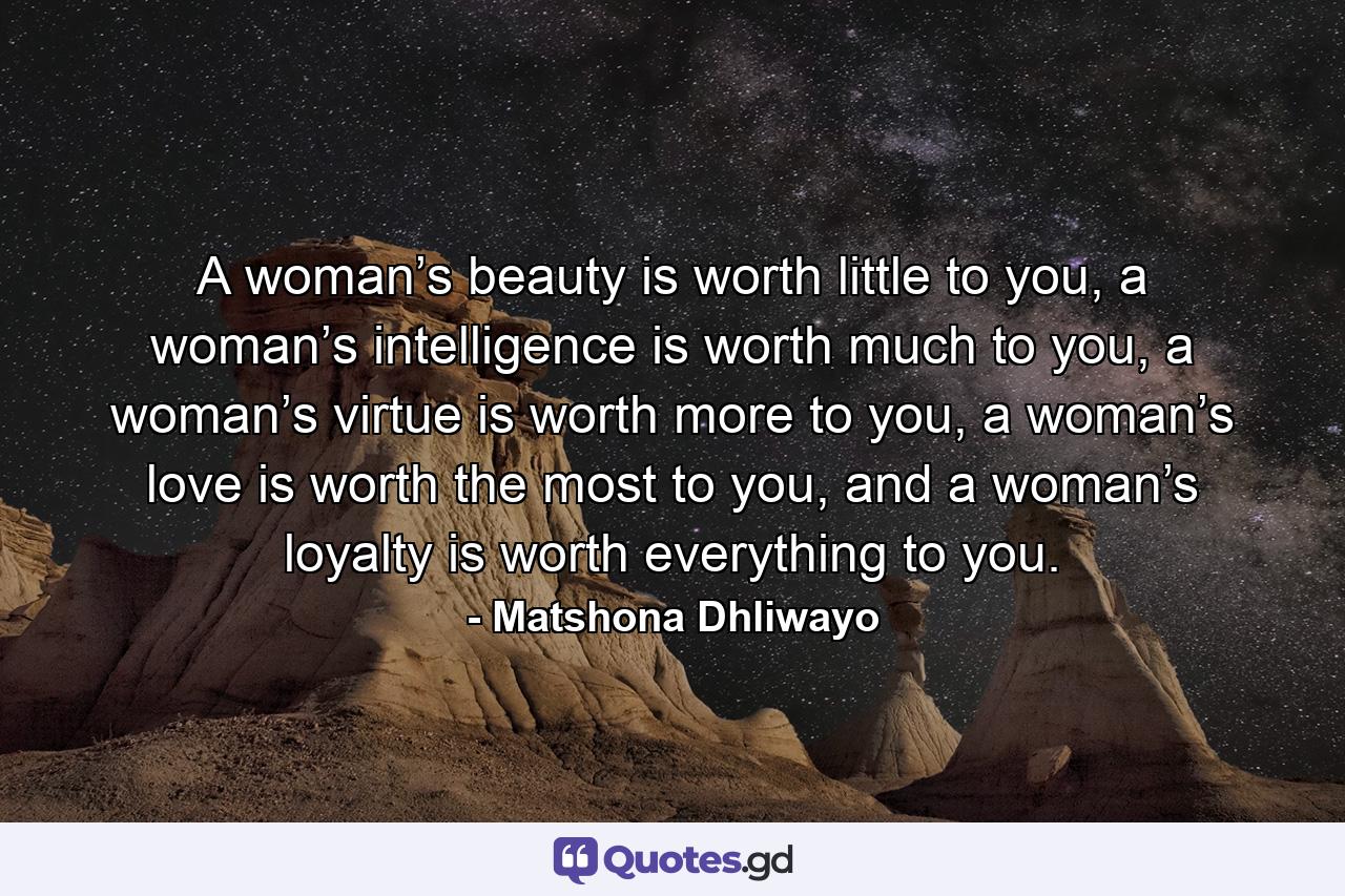 A woman’s beauty is worth little to you, a woman’s intelligence is worth much to you, a woman’s virtue is worth more to you, a woman’s love is worth the most to you, and a woman’s loyalty is worth everything to you. - Quote by Matshona Dhliwayo