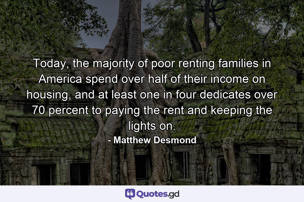 Today, the majority of poor renting families in America spend over half of their income on housing, and at least one in four dedicates over 70 percent to paying the rent and keeping the lights on. - Quote by Matthew Desmond