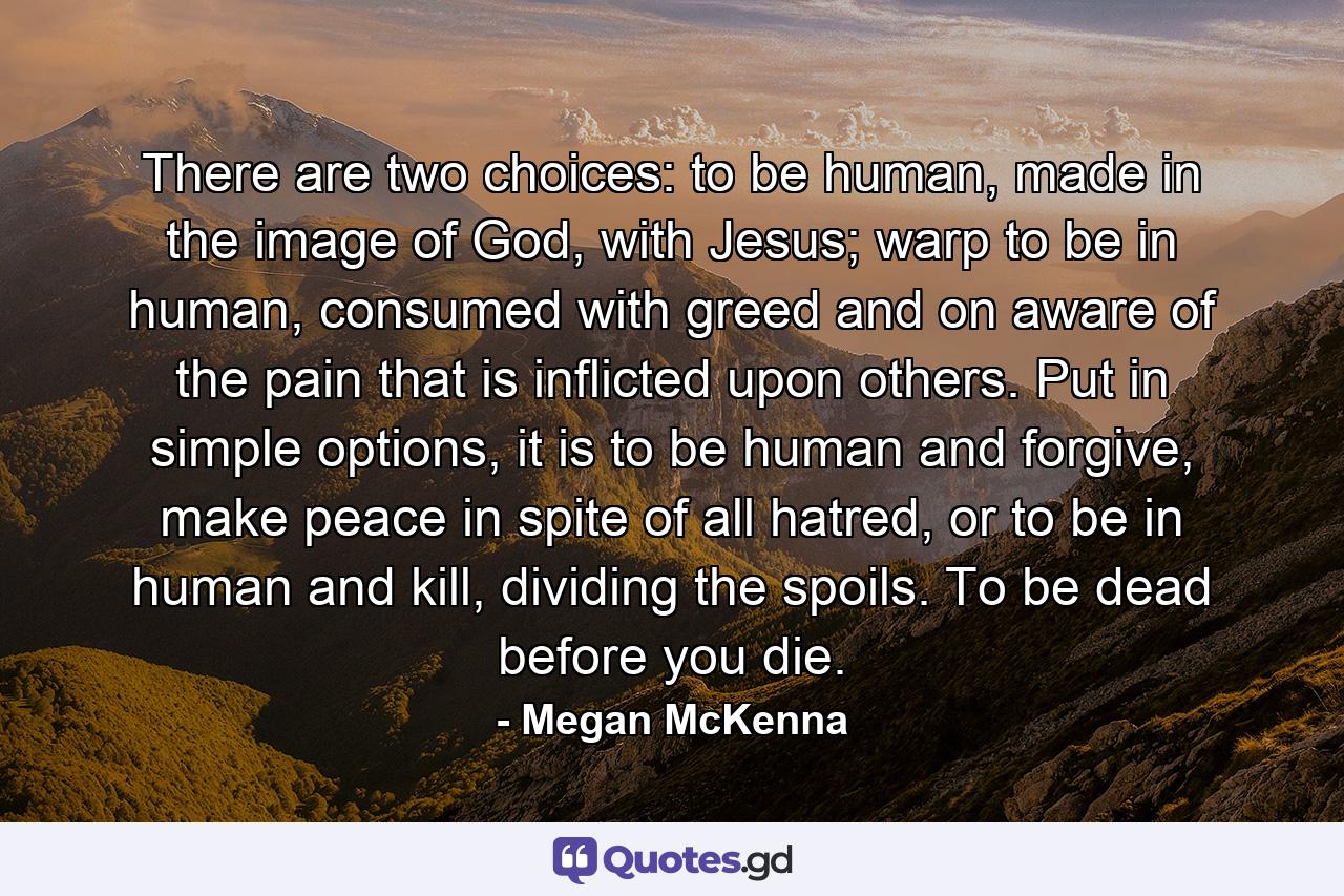 There are two choices: to be human, made in the image of God, with Jesus; warp to be in human, consumed with greed and on aware of the pain that is inflicted upon others. Put in simple options, it is to be human and forgive, make peace in spite of all hatred, or to be in human and kill, dividing the spoils. To be dead before you die. - Quote by Megan McKenna