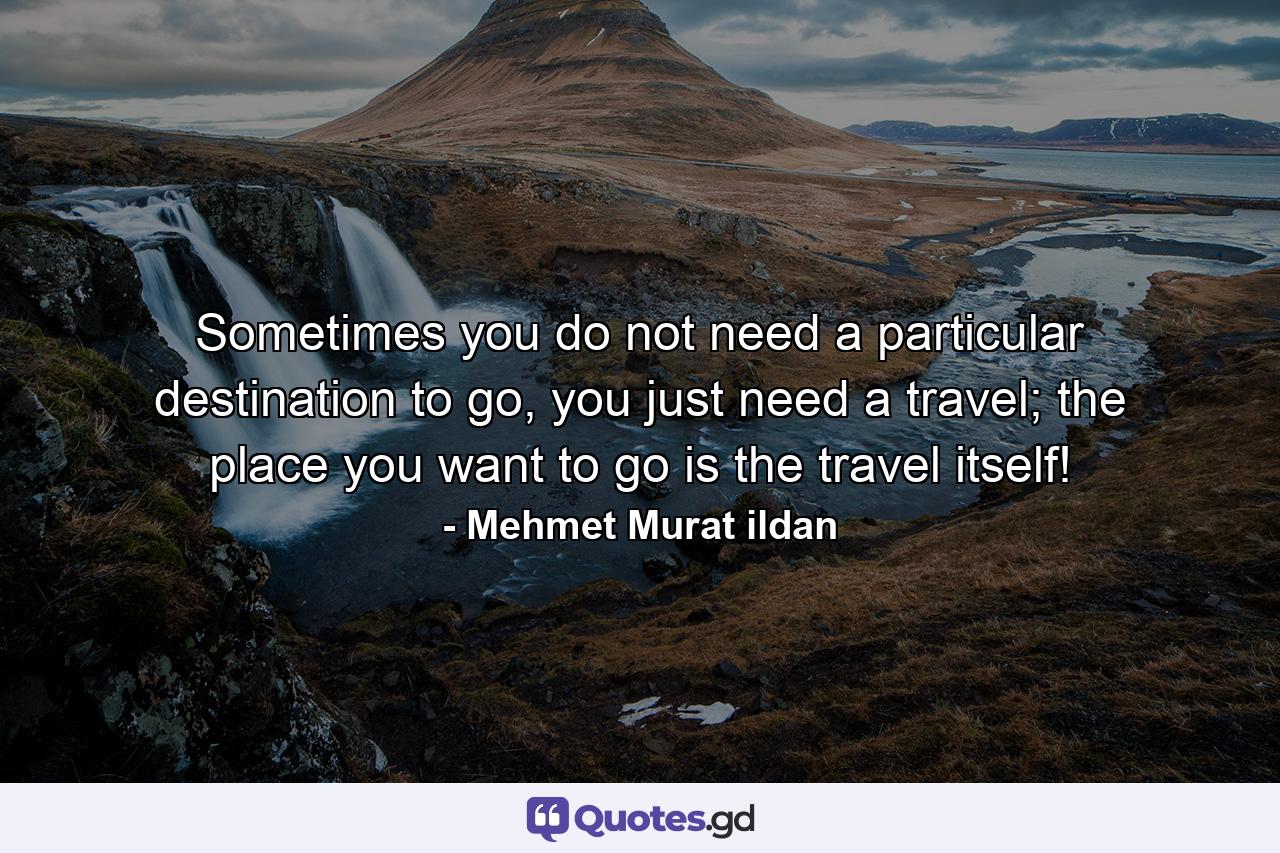 Sometimes you do not need a particular destination to go, you just need a travel; the place you want to go is the travel itself! - Quote by Mehmet Murat ildan