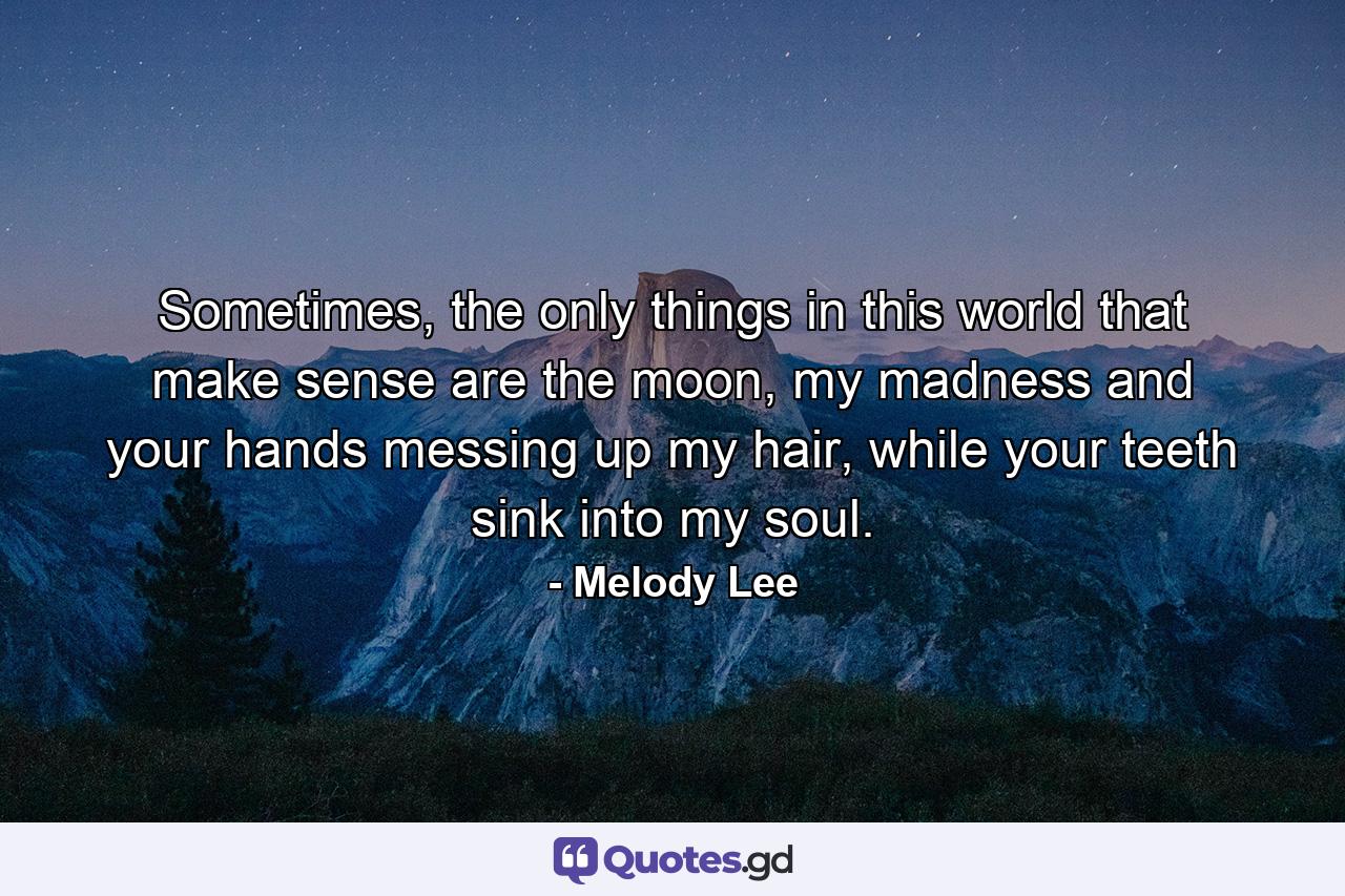 Sometimes, the only things in this world that make sense are the moon, my madness and your hands messing up my hair, while your teeth sink into my soul. - Quote by Melody Lee