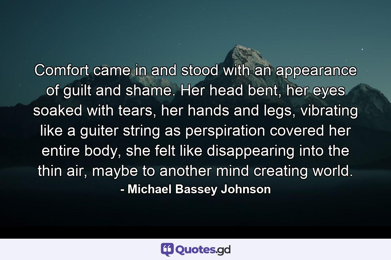 Comfort came in and stood with an appearance of guilt and shame. Her head bent, her eyes soaked with tears, her hands and legs, vibrating like a guiter string as perspiration covered her entire body, she felt like disappearing into the thin air, maybe to another mind creating world. - Quote by Michael Bassey Johnson